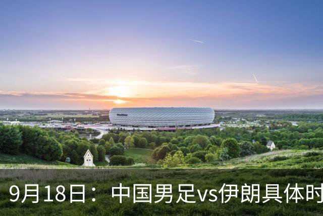 9月18日：中国男足vs伊朗具体时间已定！CCTV5直播，想两连胜做好五件事_2